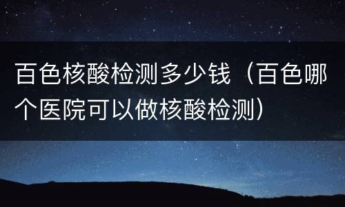 百色核酸检测多少钱（百色哪个医院可以做核酸检测）