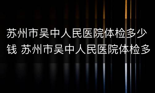 苏州市吴中人民医院体检多少钱 苏州市吴中人民医院体检多少钱一次