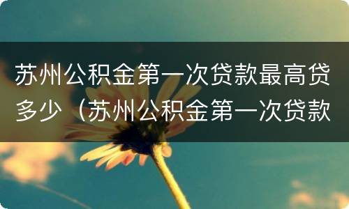 苏州公积金第一次贷款最高贷多少（苏州公积金第一次贷款最高贷多少万）