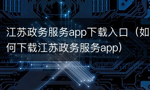 江苏政务服务app下载入口（如何下载江苏政务服务app）