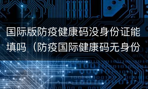 国际版防疫健康码没身份证能填吗（防疫国际健康码无身份证登录）