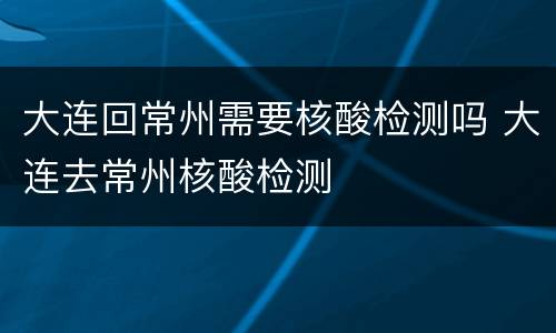 大连回常州需要核酸检测吗 大连去常州核酸检测