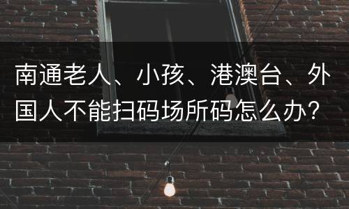 南通老人、小孩、港澳台、外国人不能扫码场所码怎么办?