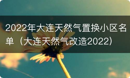 2022年大连天然气置换小区名单（大连天然气改造2022）