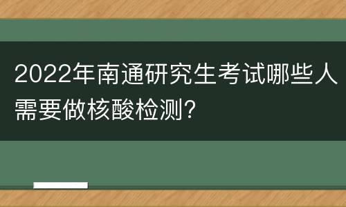 2022年南通研究生考试哪些人需要做核酸检测?