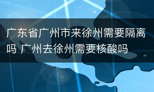 广东省广州市来徐州需要隔离吗 广州去徐州需要核酸吗