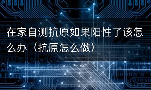 在家自测抗原如果阳性了该怎么办（抗原怎么做）