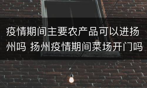 疫情期间主要农产品可以进扬州吗 扬州疫情期间菜场开门吗