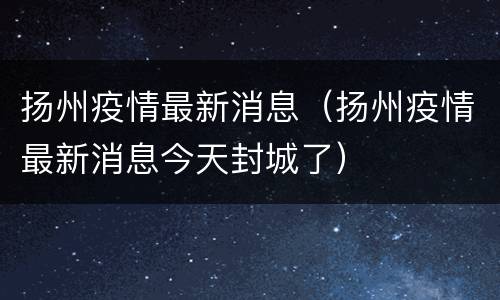 扬州疫情最新消息（扬州疫情最新消息今天封城了）