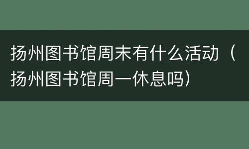扬州图书馆周末有什么活动（扬州图书馆周一休息吗）