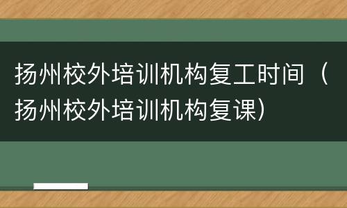 扬州校外培训机构复工时间（扬州校外培训机构复课）