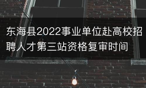 东海县2022事业单位赴高校招聘人才第三站资格复审时间