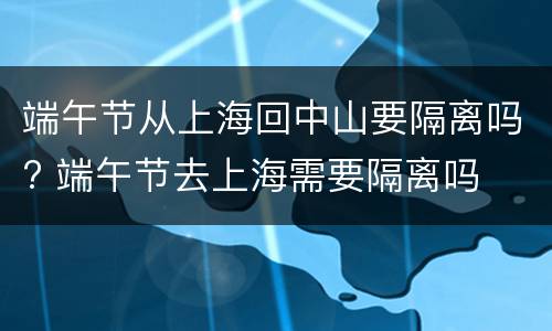 端午节从上海回中山要隔离吗? 端午节去上海需要隔离吗