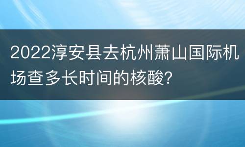2022淳安县去杭州萧山国际机场查多长时间的核酸？