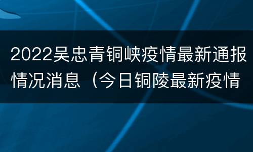 2022吴忠青铜峡疫情最新通报情况消息（今日铜陵最新疫情消息）
