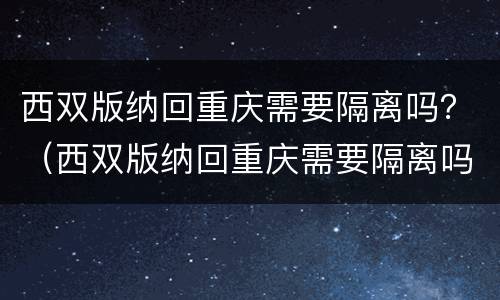 西双版纳回重庆需要隔离吗？（西双版纳回重庆需要隔离吗）