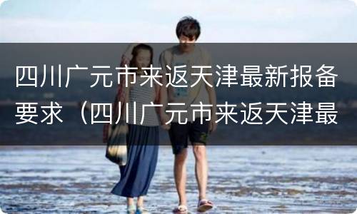 四川广元市来返天津最新报备要求（四川广元市来返天津最新报备要求政策）