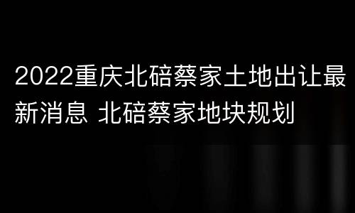 2022重庆北碚蔡家土地出让最新消息 北碚蔡家地块规划