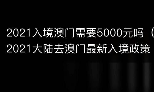 2021入境澳门需要5000元吗（2021大陆去澳门最新入境政策）
