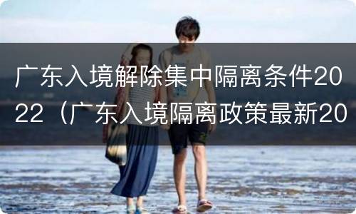 广东入境解除集中隔离条件2022（广东入境隔离政策最新2021）