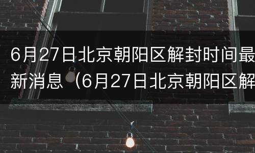 6月27日北京朝阳区解封时间最新消息（6月27日北京朝阳区解封时间最新消息是什么）