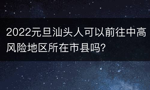 2022元旦汕头人可以前往中高风险地区所在市县吗？