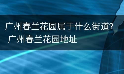 广州春兰花园属于什么街道？ 广州春兰花园地址