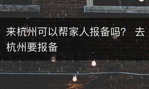 来杭州可以帮家人报备吗？ 去杭州要报备