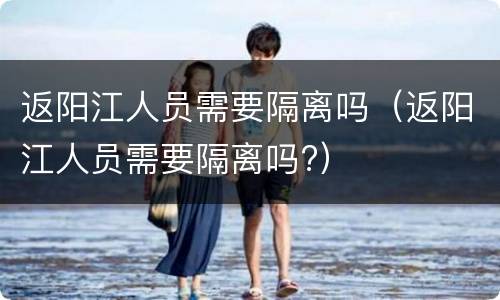 返阳江人员需要隔离吗（返阳江人员需要隔离吗?）