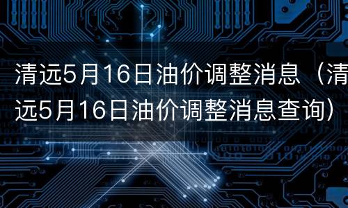 清远5月16日油价调整消息（清远5月16日油价调整消息查询）