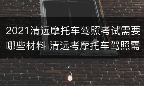2021清远摩托车驾照考试需要哪些材料 清远考摩托车驾照需要什么资料