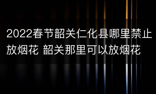 2022春节韶关仁化县哪里禁止放烟花 韶关那里可以放烟花