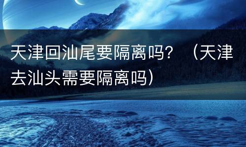 天津回汕尾要隔离吗？（天津去汕头需要隔离吗）