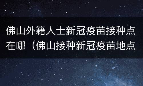 佛山外籍人士新冠疫苗接种点在哪（佛山接种新冠疫苗地点）
