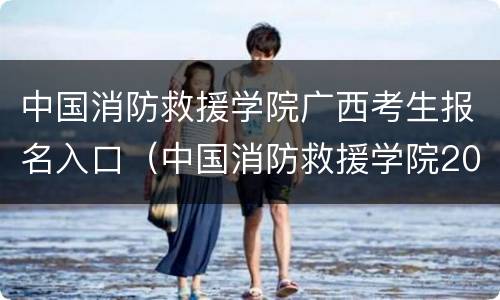 中国消防救援学院广西考生报名入口（中国消防救援学院2021年在广西招生吗）