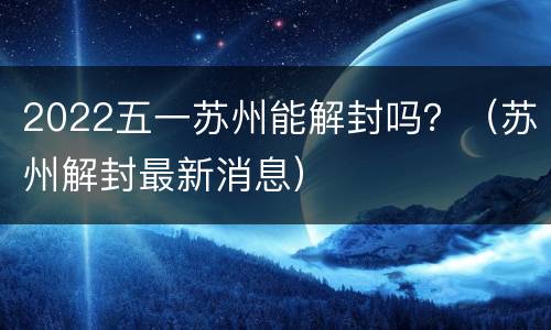 2022五一苏州能解封吗？（苏州解封最新消息）