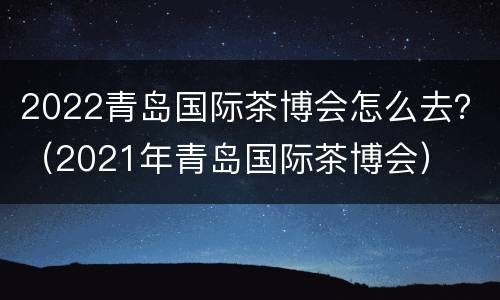2022青岛国际茶博会怎么去？（2021年青岛国际茶博会）