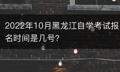 2022年10月黑龙江自学考试报名时间是几号？