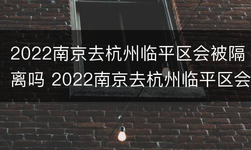 2022南京去杭州临平区会被隔离吗 2022南京去杭州临平区会被隔离吗今天