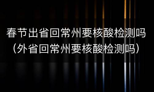 春节出省回常州要核酸检测吗（外省回常州要核酸检测吗）