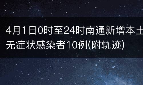 4月1日0时至24时南通新增本土无症状感染者10例(附轨迹)