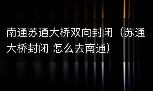 南通苏通大桥双向封闭（苏通大桥封闭 怎么去南通）