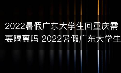 2022暑假广东大学生回重庆需要隔离吗 2022暑假广东大学生回重庆需要隔离吗知乎