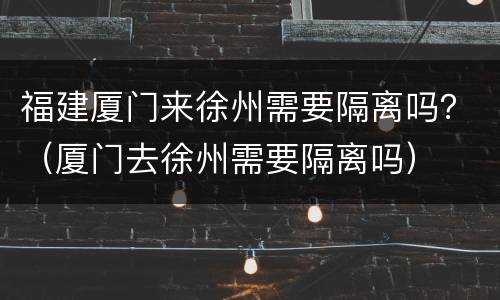 福建厦门来徐州需要隔离吗？（厦门去徐州需要隔离吗）