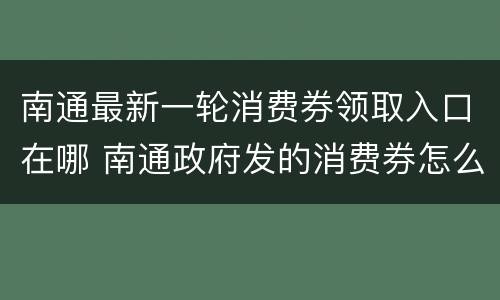 南通最新一轮消费券领取入口在哪 南通政府发的消费券怎么领