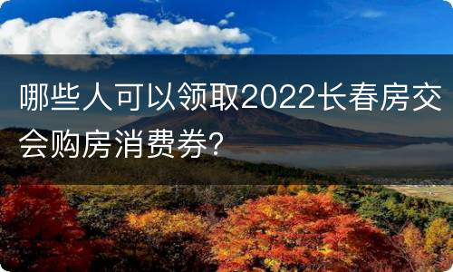 哪些人可以领取2022长春房交会购房消费券？