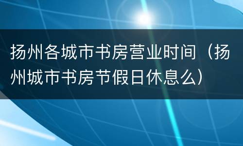 扬州各城市书房营业时间（扬州城市书房节假日休息么）