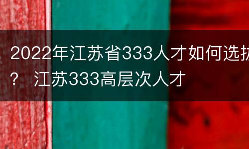 2022年江苏省333人才如何选拔？ 江苏333高层次人才
