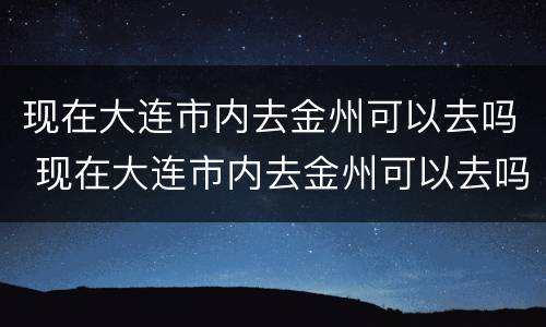 现在大连市内去金州可以去吗 现在大连市内去金州可以去吗最新