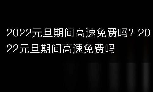 2022元旦期间高速免费吗? 2022元旦期间高速免费吗